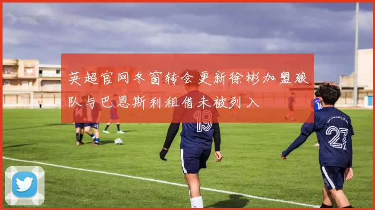 英超官网冬窗转会更新徐彬加盟狼队与巴恩斯利租借未被列入