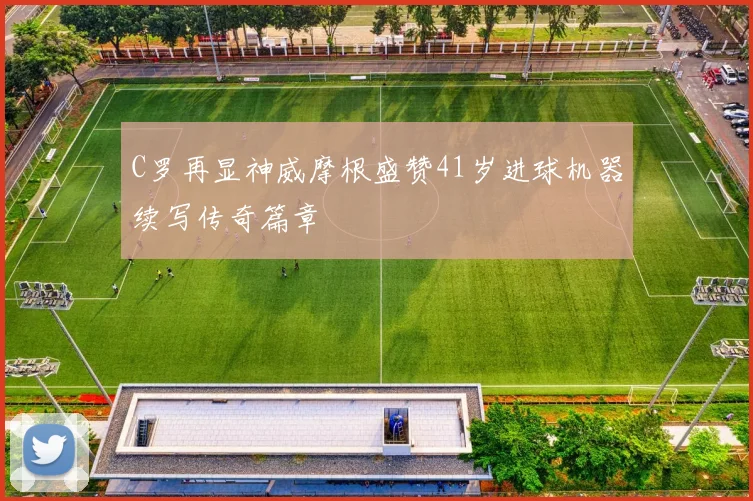 C罗再显神威摩根盛赞41岁进球机器续写传奇篇章