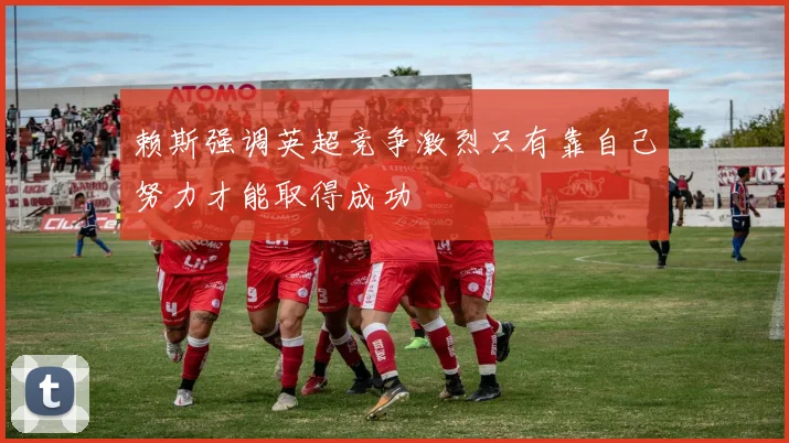 赖斯强调英超竞争激烈只有靠自己努力才能取得成功