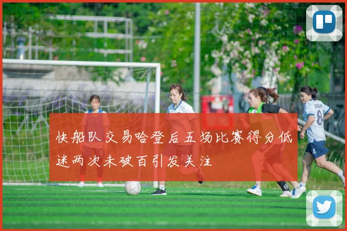 快船队交易哈登后五场比赛得分低迷两次未破百引发关注