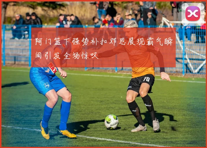 阿门篮下强势补扣邓恩展现霸气瞬间引发全场惊叹