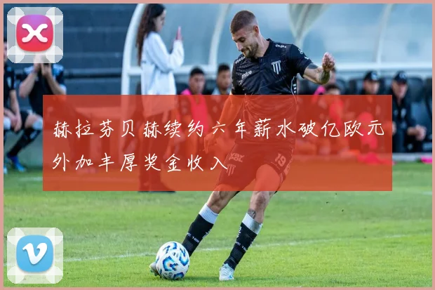 赫拉芬贝赫续约六年薪水破亿欧元外加丰厚奖金收入