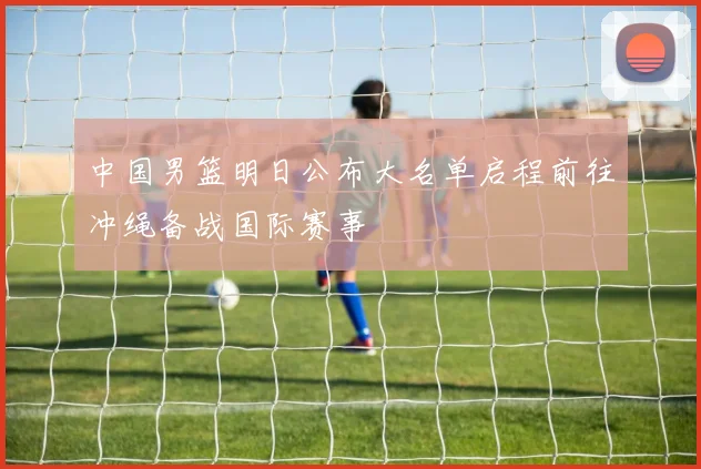 中国男篮明日公布大名单启程前往冲绳备战国际赛事