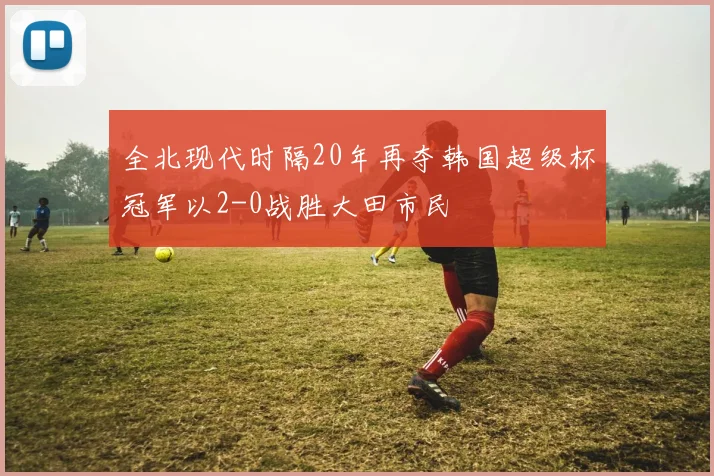 全北现代时隔20年再夺韩国超级杯冠军以2-0战胜大田市民
