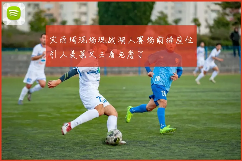 宋雨琦现场观战湖人赛场前排座位引人羡慕又去看老詹了