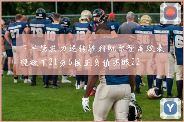 下半场发力逆转胜利凯尔登高效表现砍下21分6板正负值亮眼22