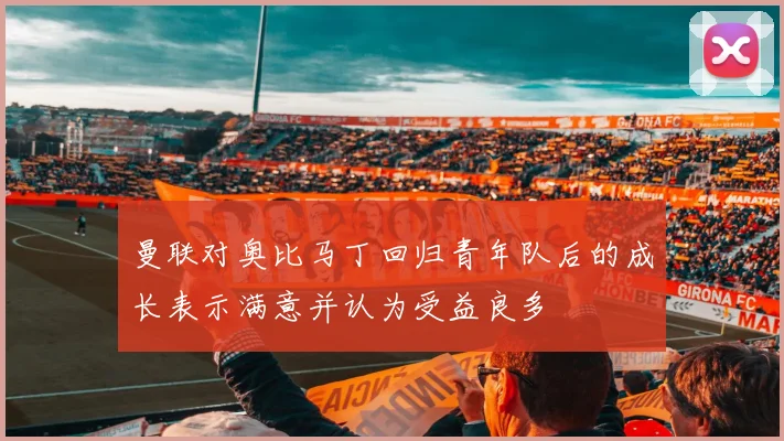 曼联对奥比马丁回归青年队后的成长表示满意并认为受益良多