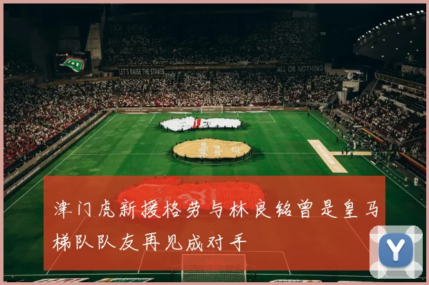 津门虎新援格劳与林良铭曾是皇马梯队队友再见成对手
