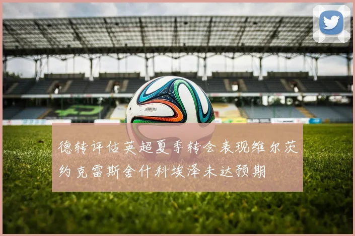 德转评估英超夏季转会表现维尔茨约克雷斯舍什科埃泽未达预期