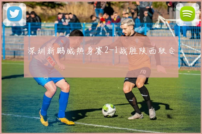 深圳新鹏城热身赛2-1战胜陕西联合