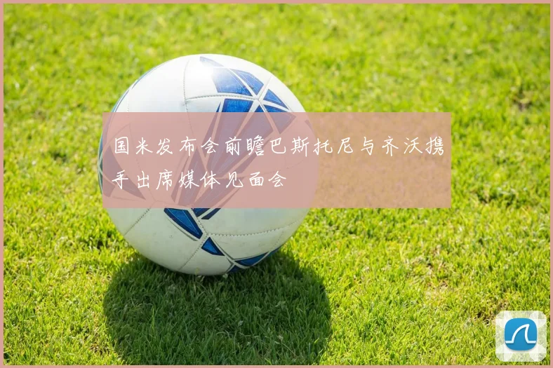 国米发布会前瞻巴斯托尼与齐沃携手出席媒体见面会