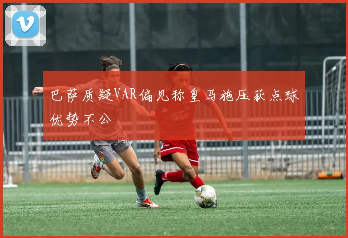巴萨质疑VAR偏见称皇马施压获点球优势不公