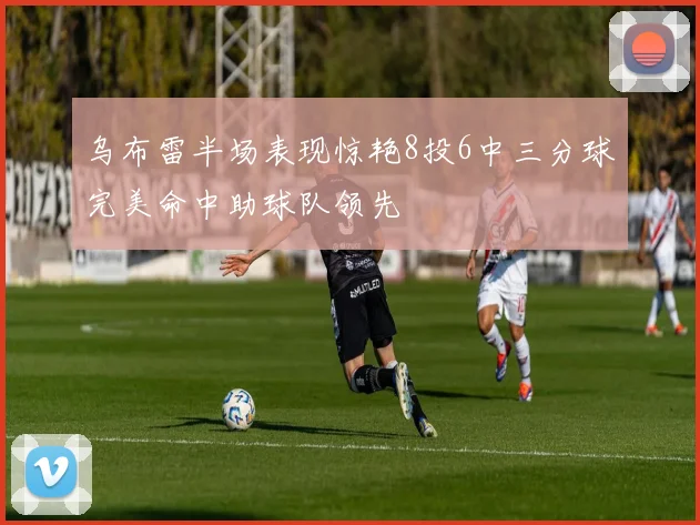 乌布雷半场表现惊艳8投6中三分球完美命中助球队领先