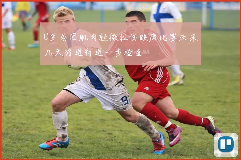 C罗或因肌肉轻微拉伤缺席比赛未来几天将进行进一步检查