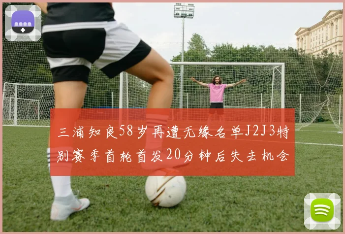 三浦知良58岁再遭无缘名单J2J3特别赛季首轮首发20分钟后失去机会